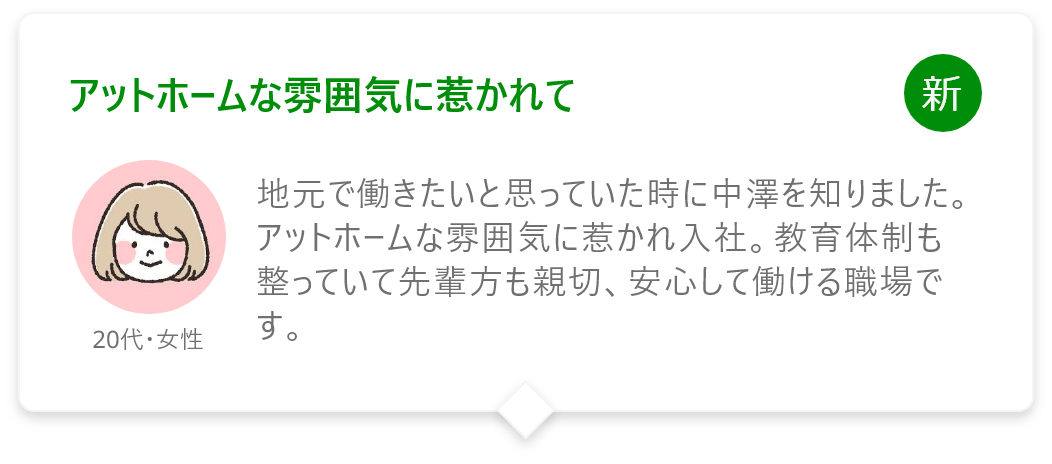 アットホームな雰囲気に惹かれて
地元で働きたいと思っていた時に中澤を知りました。アットホームな雰囲気に惹かれ入社。教育体制も整っていて先輩方も親切、安心して働ける職場です。
20代・女性